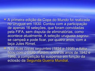  A primeira edição da Copa do Mundo foi realizadaA primeira edição da Copa do Mundo foi realizada
no Uruguai em 1930. Contou com a participaçãono Uruguai em 1930. Contou com a participação
de apenas 16 seleções, que foram convidadasde apenas 16 seleções, que foram convidadas
pela FIFA, sem disputa de eliminatórias, comopela FIFA, sem disputa de eliminatórias, como
acontece atualmente. A seleção uruguaia sagrou-acontece atualmente. A seleção uruguaia sagrou-
se campeã e pode ficar, por quatro anos, com ase campeã e pode ficar, por quatro anos, com a
taça Jules Rimet.taça Jules Rimet.
 Nas duas copas seguintes (1934 e 1938) a ItáliaNas duas copas seguintes (1934 e 1938) a Itália
ficou com o título. Porém, entre os anos de 1942 eficou com o título. Porém, entre os anos de 1942 e
1946, a competição foi suspensa em função da1946, a competição foi suspensa em função da
eclosão daeclosão da Segunda Guerra MundialSegunda Guerra Mundial..
 