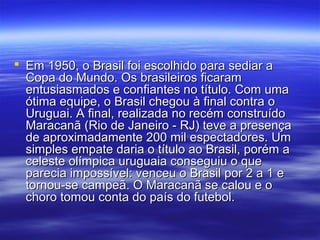  Em 1950, o Brasil foi escolhido para sediar aEm 1950, o Brasil foi escolhido para sediar a
Copa do Mundo. Os brasileiros ficaramCopa do Mundo. Os brasileiros ficaram
entusiasmados e confiantes no título. Com umaentusiasmados e confiantes no título. Com uma
ótima equipe, o Brasil chegou à final contra oótima equipe, o Brasil chegou à final contra o
Uruguai. A final, realizada no recém construídoUruguai. A final, realizada no recém construído
Maracanã (Rio de Janeiro - RJ) teve a presençaMaracanã (Rio de Janeiro - RJ) teve a presença
de aproximadamente 200 mil espectadores. Umde aproximadamente 200 mil espectadores. Um
simples empate daria o título ao Brasil, porém asimples empate daria o título ao Brasil, porém a
celeste olímpica uruguaia conseguiu o queceleste olímpica uruguaia conseguiu o que
parecia impossível: venceu o Brasil por 2 a 1 eparecia impossível: venceu o Brasil por 2 a 1 e
tornou-se campeã. O Maracanã se calou e otornou-se campeã. O Maracanã se calou e o
choro tomou conta do país do futebol.choro tomou conta do país do futebol.
 