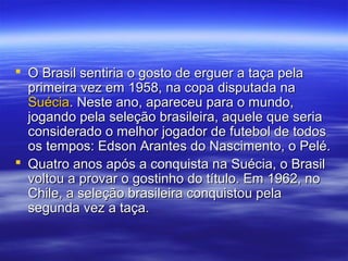  O Brasil sentiria o gosto de erguer a taça pelaO Brasil sentiria o gosto de erguer a taça pela
primeira vez em 1958, na copa disputada naprimeira vez em 1958, na copa disputada na
SuéciaSuécia. Neste ano, apareceu para o mundo,. Neste ano, apareceu para o mundo,
jogando pela seleção brasileira, aquele que seriajogando pela seleção brasileira, aquele que seria
considerado o melhor jogador de futebol de todosconsiderado o melhor jogador de futebol de todos
os tempos: Edson Arantes do Nascimento, o Pelé.os tempos: Edson Arantes do Nascimento, o Pelé.
 Quatro anos após a conquista na Suécia, o BrasilQuatro anos após a conquista na Suécia, o Brasil
voltou a provar o gostinho do título. Em 1962, novoltou a provar o gostinho do título. Em 1962, no
Chile, a seleção brasileira conquistou pelaChile, a seleção brasileira conquistou pela
segunda vez a taça.segunda vez a taça.
 