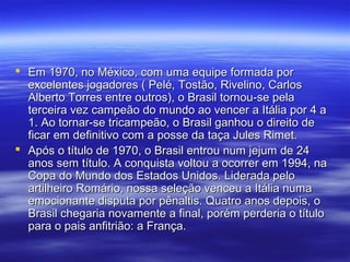  Em 1970, no México, com uma equipe formada porEm 1970, no México, com uma equipe formada por
excelentes jogadores ( Pelé, Tostão, Rivelino, Carlosexcelentes jogadores ( Pelé, Tostão, Rivelino, Carlos
Alberto Torres entre outros), o Brasil tornou-se pelaAlberto Torres entre outros), o Brasil tornou-se pela
terceira vez campeão do mundo ao vencer a Itália por 4 aterceira vez campeão do mundo ao vencer a Itália por 4 a
1. Ao tornar-se tricampeão, o Brasil ganhou o direito de1. Ao tornar-se tricampeão, o Brasil ganhou o direito de
ficar em definitivo com a posse da taça Jules Rimet.ficar em definitivo com a posse da taça Jules Rimet.
 Após o título de 1970, o Brasil entrou num jejum de 24Após o título de 1970, o Brasil entrou num jejum de 24
anos sem título. A conquista voltou a ocorrer em 1994, naanos sem título. A conquista voltou a ocorrer em 1994, na
Copa do Mundo dos Estados Unidos. Liderada peloCopa do Mundo dos Estados Unidos. Liderada pelo
artilheiro Romário, nossa seleção venceu a Itália numaartilheiro Romário, nossa seleção venceu a Itália numa
emocionante disputa por pênaltis. Quatro anos depois, oemocionante disputa por pênaltis. Quatro anos depois, o
Brasil chegaria novamente a final, porém perderia o títuloBrasil chegaria novamente a final, porém perderia o título
para o pais anfitrião: a França.para o pais anfitrião: a França.
 