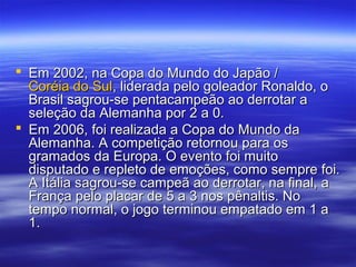  Em 2002, na Copa do Mundo do Japão /Em 2002, na Copa do Mundo do Japão /
Coréia do SulCoréia do Sul, liderada pelo goleador Ronaldo, o, liderada pelo goleador Ronaldo, o
Brasil sagrou-se pentacampeão ao derrotar aBrasil sagrou-se pentacampeão ao derrotar a
seleção da Alemanha por 2 a 0.seleção da Alemanha por 2 a 0.
 Em 2006, foi realizada a Copa do Mundo daEm 2006, foi realizada a Copa do Mundo da
Alemanha. A competição retornou para osAlemanha. A competição retornou para os
gramados da Europa. O evento foi muitogramados da Europa. O evento foi muito
disputado e repleto de emoções, como sempre foi.disputado e repleto de emoções, como sempre foi.
A Itália sagrou-se campeã ao derrotar, na final, aA Itália sagrou-se campeã ao derrotar, na final, a
França pelo placar de 5 a 3 nos pênaltis. NoFrança pelo placar de 5 a 3 nos pênaltis. No
tempo normal, o jogo terminou empatado em 1 atempo normal, o jogo terminou empatado em 1 a
1.1.
 