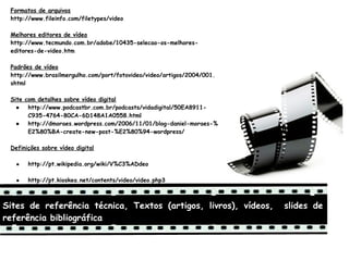 Formatos de arquivos
 http://www.fileinfo.com/filetypes/video
  
 Melhores editores de vídeo
 http://www.tecmundo.com.br/adobe/10435-selecao-os-melhores-
 editores-de-video.htm
  
 Padrões de vídeo
 http://www.brasilmergulho.com/port/fotovideo/video/artigos/2004/001.
 shtml
  
 Site com detalhes sobre vídeo digital
   ●   http://www.podcastbr.com.br/podcasts/vidadigital/50EA8911-
       C935-4764-80CA-6D148A1A0558.html
   ●   http://dmoraes.wordpress.com/2006/11/01/blog-daniel-moraes-%
       E2%80%BA-create-new-post-%E2%80%94-wordpress/
  
 Definições sobre vídeo digital

     ●   http://pt.wikipedia.org/wiki/V%C3%ADdeo
  
     ●   http://pt.kioskea.net/contents/video/video.php3



Sites de referência técnica, Textos (artigos, livros), vídeos,          slides de
referência bibliográfica
 