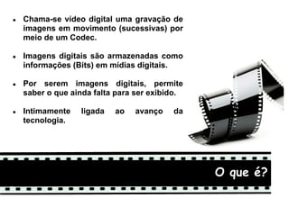 ●   Chama-se vídeo digital uma gravação de
    imagens em movimento (sucessivas) por
    meio de um Codec.

●   Imagens digitais são armazenadas como
    informações (Bits) em mídias digitais.

●   Por serem imagens digitais, permite
    saber o que ainda falta para ser exibido.

●   Intimamente   ligada   ao   avanço    da
    tecnologia.




                                                O queque é?
                                                   O é?
 