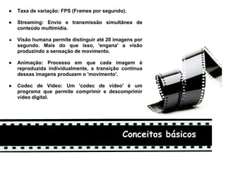 ●   Taxa de variação: FPS (Frames por segundo).

●   Streaming: Envio e transmissão simultânea de
    conteúdo multimídia.

●   Visão humana permite distinguir até 20 imagens por
    segundo. Mais do que isso, 'engana' a visão
    produzindo a sensação de movimento.

●   Animação: Processo em que cada imagem é
    reproduzida individualmente, a transição contínua
    dessas imagens produzem o 'movimento'.

●   Codec de Video: Um 'codec de vídeo' é um
    programa que permite comprimir e descomprimir
    vídeo digital.




                                              Conceitos básicos
 