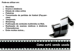 Pode-se utilizar em:

 ●   Reuniões
 ●   Ensino à distância
 ●   Edição de vídeo online
 ●   Palestras
 ●   Transmissão de partidas de futebol (Pay-per-
     view)
 ●   Telejornais
 ●   Streaming
 ●   Publicação de conteúdo multimídia na Web.
 ●   Realização de exames médicos à distância
     (Telemedicina).
 ●   Entre muitos outros...




                                     Como está sendo usada
 