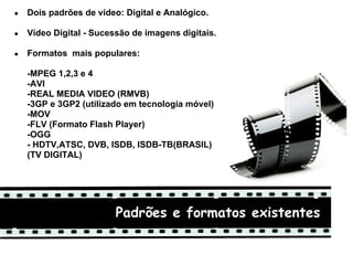 ●   Dois padrões de vídeo: Digital e Analógico.

●   Vídeo Digital - Sucessão de imagens digitais.

●   Formatos mais populares:

    -MPEG 1,2,3 e 4
    -AVI
    -REAL MEDIA VIDEO (RMVB)
    -3GP e 3GP2 (utilizado em tecnologia móvel)
    -MOV
    -FLV (Formato Flash Player)
    -OGG
    - HDTV,ATSC, DVB, ISDB, ISDB-TB(BRASIL)
    (TV DIGITAL)
     


                         Padrões e formatos existentes
 