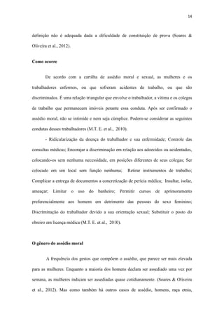14
De acordo com a cartilha de assédio moral e sexual, as mulheres e os
trabalhadores enfermos, ou que sofreram acidentes de trabalho, ou que são
discriminados. É uma relação triangular que envolve o trabalhador, a vítima e os colegas
de trabalho que permanecem imóveis perante essa conduta. Após ser confirmado o
assédio moral, não se intimide e nem seja cúmplice. Podem-se considerar as seguintes
condutas desses trabalhadores (M.T. E. et al., 2010).
- Ridicularização da doença do trabalhador e sua enfermidade; Controle das
consultas médicas; Encorajar a discriminação em relação aos adoecidos ou acidentados,
colocando-os sem nenhuma necessidade, em posições diferentes de seus colegas; Ser
colocado em um local sem função nenhuma; Retirar instrumentos de trabalho;
Complicar a entrega de documentos a concretização de perícia médica; Insultar, isolar,
ameaçar; Limitar o uso do banheiro; Permitir cursos de aprimoramento
preferencialmente aos homens em detrimento das pessoas do sexo feminino;
Discriminação do trabalhador devido a sua orientação sexual; Substituir o posto do
obreiro em licença médica (M.T. E. et al., 2010).
O gênero do assédio moral
A frequência dos gestos que compõem o assédio, que parece ser mais elevada
para as mulheres. Enquanto a maioria dos homens declara ser assediado uma vez por
semana, as mulheres indicam ser assediadas quase cotidianamente. (Soares & Oliveira
et al., 2012). Mas como também há outros casos de assédio, homens, raça etnia,
orientação sexual, doentes e acidentados, porém a maior vitima é a mulher negra (M.T.
E. et al., 2010).
Consequências do assédio moral para a vitima.
 