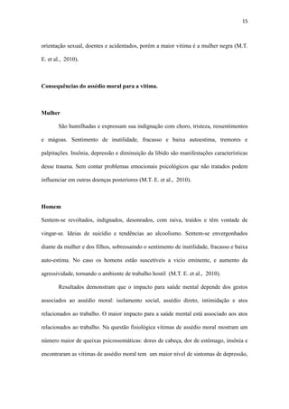 15
Mulher
São humilhadas e expressam sua indignação com choro, tristeza, ressentimentos
e mágoas. Sentimento de inutilidade, fracasso e baixa autoestima, tremores e
palpitações. Insônia, depressão e diminuição da libido são manifestações características
desse trauma. Sem contar problemas emocionais psicológicos que não tratados podem
influenciar em outras doenças posteriores (M.T. E. et al., 2010).
Homem
Sentem-se revoltados, indignados, desonrados, com raiva, traídos e têm vontade de
vingar-se. Ideias de suicídio e tendências ao alcoolismo. Sentem-se envergonhados
diante da mulher e dos filhos, sobressaindo o sentimento de inutilidade, fracasso e baixa
auto-estima. No caso os homens estão suscetíveis a vicio eminente, e aumento da
agressividade, tornando o ambiente de trabalho hostil (M.T. E. et al., 2010).
Resultados demonstram que o impacto para saúde mental depende dos gestos
associados ao assédio moral: isolamento social, assédio direto, intimidação e atos
relacionados ao trabalho. O maior impacto para a saúde mental está associado aos atos
relacionados ao trabalho. Na questão fisiológica vítimas de assédio moral mostram um
número maior de queixas psicossomáticas: dores de cabeça, dor de estômago, insônia e
encontraram as vítimas de assédio moral tem um maior nível de sintomas de depressão,
de ansiedade, de afetividade negativa comparativamente as não vítimas de assédio
(Soares & Oliveira et al., 2012).
Consequências do assédio moral para a organização
Para as organizações, as consequências do assédio moral são desastrosas em
termos de eficiência e eficácia organizacionais, produtividade e lucratividade de várias
 