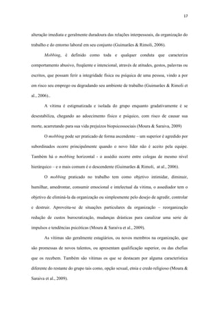 17
em risco seu emprego ou degradando seu ambiente de trabalho (Guimarães & Rimoli et
al., 2006)..
A vítima é estigmatizada e isolada do grupo enquanto gradativamente é se
desestabiliza, chegando ao adoecimento físico e psíquico, com risco de causar sua
morte, acarretando para sua vida prejuízos biopsicossociais (Moura & Saraiva, 2009)
O mobbing pode ser praticado de forma ascendente – um superior é agredido por
subordinados ocorre principalmente quando o novo líder não é aceito pela equipe.
Também há o mobbing horizontal - o assédio ocorre entre colegas de mesmo nível
hierárquico – e o mais comum é o descendente (Guimarães & Rimoli, at al., 2006).
O mobbing praticado no trabalho tem como objetivo intimidar, diminuir,
humilhar, amedrontar, consumir emocional e intelectual da vitima, o assediador tem o
objetivo de eliminá-la da organização ou simplesmente pelo desejo de agredir, controlar
e destruir. Aproveita-se de situações particulares da organização – reorganização
redução de custos burocratização, mudanças drásticas para canalizar uma serie de
impulsos e tendências psicóticas (Moura & Saraiva et al., 2009).
As vítimas são geralmente estagiários, ou novos membros na organização, que
são promessas de novos talentos, ou apresentam qualificação superior, ou das chefias
que os recebem. Também são vítimas os que se destacam por alguma característica
diferente do restante do grupo tais como, opção sexual, etnia e credo religioso (Moura &
Saraiva et al., 2009).
Podem surgir doenças psicossomáticas como depressão, sociofobia, ataques de
pânico, baixa auto-estima, transtorno por estresse pós-traumático, transtorno obsessivo,
transtorno bipolar, ansiedade, lesões por esforços repetitivos, úlcera, sudorese, tremores,
disfunções sexuais, cefaleias, insônia, melancolia, apatia, aumento de estresse e tensão,
agressividade, desconfiança, prejuízos cognitivos, pensamentos autodestrutivos,
tentativas de suicídio, afastamento do trabalho, redução da capacidade de concentração,
 