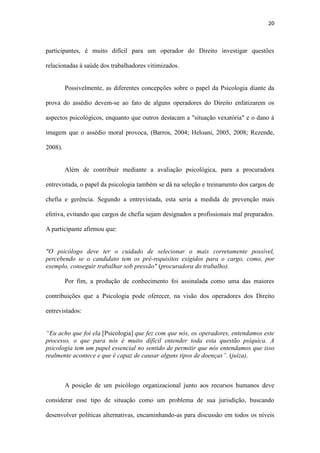 20
imagem que o assédio moral provoca, (Barros, 2004; Heloani, 2005, 2008; Rezende,
2008).
Além de contribuir mediante a avaliação psicológica, para a procuradora
entrevistada, o papel da psicologia também se dá na seleção e treinamento dos cargos de
chefia e gerência. Segundo a entrevistada, esta seria a medida de prevenção mais
efetiva, evitando que cargos de chefia sejam designados a profissionais mal preparados.
A participante afirmou que:
"O psicólogo deve ter o cuidado de selecionar o mais corretamente possível,
percebendo se o candidato tem os pré-requisitos exigidos para o cargo, como, por
exemplo, conseguir trabalhar sob pressão" (procuradora do trabalho).
Por fim, a produção de conhecimento foi assinalada como uma das maiores
contribuições que a Psicologia pode oferecer, na visão dos operadores dos Direito
entrevistados:
“Eu acho que foi ela [Psicologia] que fez com que nós, os operadores, entendamos este
processo, o que para nós é muito difícil entender toda esta questão psíquica. A
psicologia tem um papel essencial no sentido de permitir que nós entendamos que isso
realmente acontece e que é capaz de causar alguns tipos de doenças”. (juíza).
A posição de um psicólogo organizacional junto aos recursos humanos deve
considerar esse tipo de situação como um problema de sua jurisdição, buscando
desenvolver políticas alternativas, encaminhando-as para discussão em todos os níveis
organizacionais a própria discussão já é uma forma de prevenir. Sem cair no descrédito
que os excessos provocam, uma cultura organizacional pode incorporar sem maiores
traumas as preocupações mais recentes da sociedade. Se a questão é de momento, ela é
também de futuro, pois o contingente feminino tende a aumentar em todos os setores e
em todos os níveis hierárquicos; tudo isso eleva a possibilidade de que as organizações
 