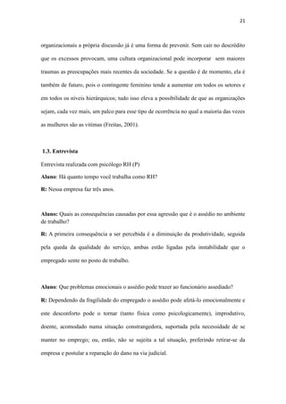 21
sejam, cada vez mais, um palco para esse tipo de ocorrência no qual a maioria das vezes
as mulheres são as vitimas (Freitas, 2001).
1.3. Entrevista
Entrevista realizada com psicólogo RH (P)
Aluno: Há quanto tempo você trabalha como RH?
R: Nessa empresa faz três anos.
Aluno: Quais as consequências causadas por essa agressão que é o assédio no ambiente
de trabalho?
R: A primeira consequência a ser percebida é a diminuição da produtividade, seguida
pela queda da qualidade do serviço, ambas estão ligadas pela instabilidade que o
empregado sente no posto de trabalho.
Aluno: Que problemas emocionais o assédio pode trazer ao funcionário assediado?
R: Dependendo da fragilidade do empregado o assédio pode afetá-lo emocionalmente e
este desconforto pode o tornar (tanto física como psicologicamente), improdutivo,
doente, acomodado numa situação constrangedora, suportada pela necessidade de se
manter no emprego; ou, então, não se sujeita a tal situação, preferindo retirar-se da
empresa e postular a reparação do dano na via judicial.
Aluno: Quais são os danos sentidos pela empresa?
R: Prejuízos econômicos, comprometimento da imagem externa da empresa, a sua
reputação junto ao público consumidor e ao próprio mercado de trabalho.
 