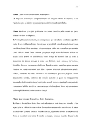 22
Aluno: Quais os principais problemas emocionais causados pelo estresse de quem
sofrem o assedio na empresa? .
R: Como já falei anteriormente, as conseqüências que irá sofrer o assediado dependem
muito de seu perfil psicológico. Encontrando terreno fértil, a tensão psicológica provoca
na vítima danos físicos, mentais e psicossomáticos, vários são os quadros apresentados
como efeitos à saúde física e mental que podem surgir nos trabalhadores vítimas de
assédio estes podem ser considerados como doença do trabalho além de afetar a
autoestima da pessoa começa a entrar em declínio, sente cansaço, nervosismo,
distúrbios do sono, enxaquecas, distúrbios, digestivos, dores na coluna, pode acarretar
também um estado depressivo mais forte, a pessoa assediada apresenta então apatia,
tristeza, complexo de culpa, obsessão e até desinteresse por seus próprios valores
pensamentos suicidas, tentativas de suicídio; aumento do peso ou emagrecimento
exagerado, distúrbios digestivos, hipertensão arterial, tremores, palpitações, aumento do
consumo de bebidas alcoólicas e outras drogas, diminuição da libido, agravamento de
doenças pré-existentes, como dores de cabeça.
Aluno: Qual e o papel do psicólogo dentro da empresa.
R: O papel do psicólogo dentro da organização deve ser o de observar a situação, evitar
a precipitação e identificar os motivos do assédio e compreender o sentimento de todos
os envolvidos (sempre tomando cuidado com os julgamentos morais e subjetivos) de
forma a encontrar uma forma de mudar a situação, tomando medidas de prevenção
contra futuros assédios. Atuando também com a administração da organização, o
psicólogo pode ajudar na construção de uma cultura organizacional que não propicie o
aparecimento do assédio, trabalhando com os líderes a mediação de conflitos e o
desenvolvimento de lideranças participativas, e ainda criando programas que melhorem
e desenvolvam a qualidade de vida e da saúde mental dos trabalhadores, além disso, é
 