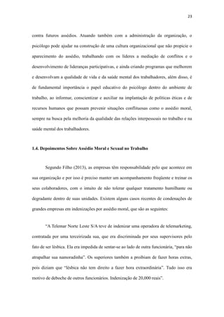 23
de fundamental importância o papel educativo do psicólogo dentro do ambiente de
trabalho, ao informar, conscientizar e auxiliar na implantação de políticas éticas e de
recursos humanos que possam prevenir situações conflituosas como o assédio moral,
sempre na busca pela melhoria da qualidade das relações interpessoais no trabalho e na
saúde mental dos trabalhadores.
1.4. Depoimentos Sobre Assédio Moral e Sexual no Trabalho
Segundo Filho (2013), as empresas têm responsabilidade pelo que acontece em
sua organização e por isso é preciso manter um acompanhamento freqüente e treinar os
seus colaboradores, com o intuito de não tolerar qualquer tratamento humilhante ou
degradante dentro de suas unidades. Existem alguns casos recentes de condenações de
grandes empresas em indenizações por assédio moral, que são as seguintes:
“A Telemar Norte Leste S/A teve de indenizar uma operadora de telemarketing,
contratada por uma terceirizada sua, que era discriminada por seus supervisores pelo
fato de ser lésbica. Ela era impedida de sentar-se ao lado de outra funcionária, “para não
atrapalhar sua namoradinha”. Os superiores também a proibiam de fazer horas extras,
pois diziam que “lésbica não tem direito a fazer hora extraordinária”. Tudo isso era
motivo de deboche de outros funcionários. Indenização de 20,000 reais”.
“A multinacional foi condenada subsidiariamente com a empresa Costech
Engenharia Ltda. a indenizar uma inspetora de produção. Em maio de 2009, ela
identificou defeitos em um dos celulares que estava na linha de montagem, retirou-o e o
mostrou ao gerente de qualidade, um homem de origem sul-coreana. Ele tomou-lhe o
celular e começou a gritar em coreano, de maneira ofensiva; então, atirou o aparelho em
direção à linha de montagem, que acabou batendo em outro celular e voltando para o
 