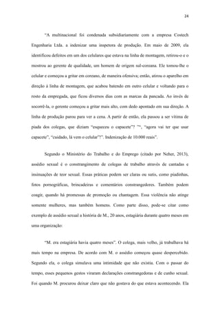24
rosto da empregada, que ficou diversos dias com as marcas da pancada. Ao invés de
socorrê-la, o gerente começou a gritar mais alto, com dedo apontado em sua direção. A
linha de produção parou para ver a cena. A partir de então, ela passou a ser vítima de
piada dos colegas, que diziam “esqueceu o capacete”? ”“, “agora vai ter que usar
capacete”, “cuidado, lá vem o celular”!”. Indenização de 10.000 reais”.
Segundo o Ministério do Trabalho e do Emprego (citado por Neher, 2013),
assédio sexual é o constrangimento de colegas de trabalho através de cantadas e
insinuações de teor sexual. Essas práticas podem ser claras ou sutis, como piadinhas,
fotos pornográficas, brincadeiras e comentários constrangedores. Também podem
coagir, quando há promessas de promoção ou chantagem. Essa violência não atinge
somente mulheres, mas também homens. Como parte disso, pode-se citar como
exemplo de assédio sexual a história de M., 20 anos, estagiária durante quatro meses em
uma organização:
“M. era estagiária havia quatro meses”. O colega, mais velho, já trabalhava há
mais tempo na empresa. De acordo com M. o assédio começou quase despercebido.
Segundo ela, o colega simulava uma intimidade que não existia. Com o passar do
tempo, esses pequenos gestos viraram declarações constrangedoras e de cunho sexual.
Foi quando M. procurou deixar claro que não gostava do que estava acontecendo. Ela
não queria arrumar qualquer tipo de confusão, pois ele era amigo do dono da empresa.
Não houve qualquer tipo de enfrentamento, mas como comenta M., ele percebeu que ela
não gostou e achou que ele iria parar e não parou.
Relata M.:"Ele se aproximou da minha mesa, como quem quer olhar alguma
coisa no monitor do computador. Abaixou-se, tirou os cabelos do meu ombro e disse:
 