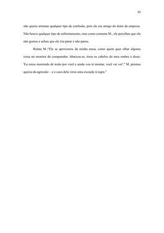 25
'Eu estou morrendo de tesão por você e ainda vou te montar, você vai ver'." M. prestou
queixa da agressão – e o caso dela virou uma exceção à regra.”
2. Discussão
A psicologia organizacional e o assédio
A psicologia organizacional é extremamente importante para ajudar na mediação
entre funcionário e empresa, dando apoio à vítima do assédio, paralelamente, o
 