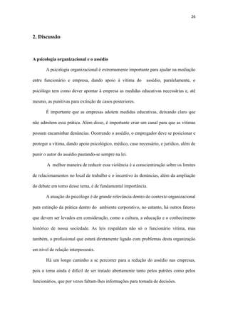 26
psicólogo tem como dever apontar à empresa as medidas educativas necessárias e, até
mesmo, as punitivas para extinção de casos posteriores.
É importante que as empresas adotem medidas educativas, deixando claro que
não admitem essa prática. Além disso, é importante criar um canal para que as vítimas
possam encaminhar denúncias. Ocorrendo o assédio, o empregador deve se posicionar e
proteger a vítima, dando apoio psicológico, médico, caso necessário, e jurídico, além de
punir o autor do assédio pautando-se sempre na lei.
A melhor maneira de reduzir essa violência é a conscientização sobre os limites
de relacionamentos no local de trabalho e o incentivo às denúncias, além da ampliação
do debate em torno desse tema, é de fundamental importância.
A atuação do psicólogo é de grande relevância dentro do contexto organizacional
para extinção da prática dentro do ambiente corporativo, no entanto, há outros fatores
que devem ser levados em consideração, como a cultura, a educação e o conhecimento
histórico de nossa sociedade. As leis respaldam não só o funcionário vítima, mas
também, o profissional que estará diretamente ligado com problemas desta organização
em nível de relação interpessoais.
Há um longo caminho a se percorrer para a redução do assédio nas empresas,
pois o tema ainda é difícil de ser tratado abertamente tanto pelos patrões como pelos
funcionários, que por vezes faltam-lhes informações para tomada de decisões.
O tema é pertinente e abrangente, há uma gama imensa de conteúdo a ser
pesquisado, embora a maioria seja mais voltada para área jurídica e administrativa
(RH), há alguns artigos relacionados à atuação do psicólogo nessa área. Uma busca
minuciosa se faz necessária, uma vez que em muitas fontes as informações se
mostraram desencontradas, mas foi muito produtivo e importante para o nosso
enriquecimento profissional conhecer mais uma área de atuação do psicólogo.
 