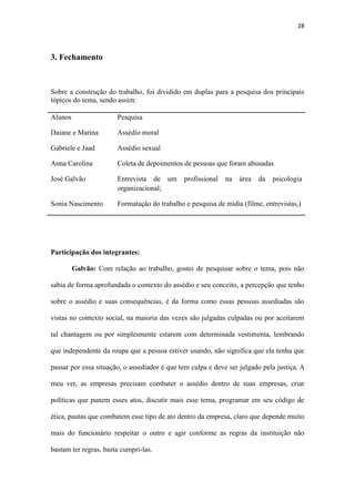 28
José Galvão Entrevista de um profissional na área da psicologia
organizacional;
Sonia Nascimento Formatação do trabalho e pesquisa de mídia (filme, entrevistas,)
Participação dos integrantes:
Galvão: Com relação ao trabalho, gostei de pesquisar sobre o tema, pois não
sabia de forma aprofundada o contexto do assédio e seu conceito, a percepção que tenho
sobre o assédio e suas consequências, é da forma como essas pessoas assediadas são
vistas no contexto social, na maioria das vezes são julgadas culpadas ou por aceitarem
tal chantagem ou por simplesmente estarem com determinada vestimenta, lembrando
que independente da roupa que a pessoa estiver usando, não significa que ela tenha que
passar por essa situação, o assediador é que tem culpa e deve ser julgado pela justiça. A
meu ver, as empresas precisam combater o assédio dentro de suas empresas, criar
políticas que punem esses atos, discutir mais esse tema, programar em seu código de
ética, pautas que combatem esse tipo de ato dentro da empresa, claro que depende muito
mais do funcionário respeitar o outro e agir conforme as regras da instituição não
bastam ter regras, basta cumpri-las.
Carol: Diante da pesquisa sobre os relatos sobre assédio moral e sexual no trabalho,
tive muita dificuldade em conseguir algum voluntário que se disponibilizasse a relatar
sobre o assédio ocorrido na organização que trabalha ou trabalhou, visto que, a única
alternativa foi através de pesquisas virtuais. Percebi que muitas pessoas têm dificuldade
em relatar tais questões, só relatam quando envolve alguma condenação de indenização.
Também senti dificuldade em coletar relatos sobre assédio sexual, consegui coletar
apenas um caso, observei que há poucos relatos e denuncias de assédio sexual.
 