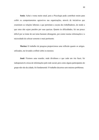 30
Jaad: Fizemos uma reunião, onde dividimos o que cada um iria fazer, foi
indispensável a troca de informações pele rede social, pois como alguns participantes do
grupo não são da cidade, foi fundamental. O trabalho decorreu sem maiores problemas.
4. Questões para prova
1-Como o psicólogo diferencia uma queixa de assedio sexual de uma sedução ?
2) Quais os fatores psicossomáticos, que o mobbing pode acarretar no individuo?
3) O que é assédio sexual?
4) O assédio sexual ocorre somente no contexto:
a) Organizacional
b) Hospitalar
c) Escolar
 