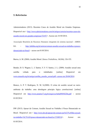 32
5. Referências
Administradores (2013). Recentes Casos de Assédio Moral em Grandes Empresas.
Disponível em:< http://www.administradores.com.br/artigos/carreira/recentes-casos-de-
assedio-moral-em-grandes-empresas/72197/>. Acesso em: 01/05/2014.
Associação Brasileira de Recursos Humanos integrante do sistema nacional - ABRH-
BA - http://abrhba.org.br/noticia/comum-assedio-sexual-no-trabalho-e-pouco-
denunciado-no-brasil - acesso em 01/05/2014.
Barros, A. M. (2004). Assédio Moral. Síntese Trabalhista, 16(184), 136-155.
Bender, D. S. Wagner, L. J. Santos, V. F. V. Santos, J. L. (2009). Assédio sexual uma
cartilha voltada para o trabalhador. [online] Disponível em
www.sinasefe.org.br/antigo/cartilha_assedio_sexual.pdf - acesso em 28/04/2014.
Branco, A. P. T. Rodrigues, N. M. S.(2008). O crime do assédio sexual no meio-
ambiente de trabalho: uma abordagem principia lógica constitucional. [online]
Disponível em http://www.amatra17.org.br/arquivos/4a4a89850220a.pdf - acesso
01/05/2014
DW (2013). Apesar de Comum, Assédio Sexual no Trabalho é Pouco Denunciado no
Brasil. Disponível em:< http://www.dw.de/apesar-de-comum-ass%C3%A9dio-sexual-
no-trabalho-%C3%A9-pouco-denunciado-no-brasil/a-17188514>. Acesso em:
01/05/2014.
 