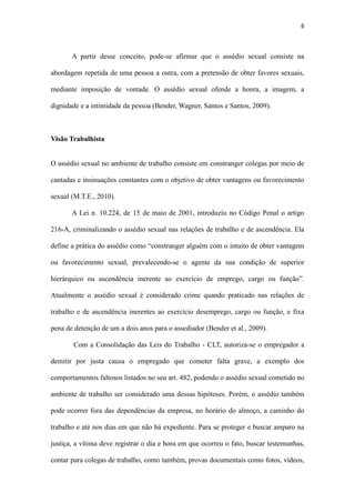 6
mediante imposição de vontade. O assédio sexual ofende a honra, a imagem, a
dignidade e a intimidade da pessoa (Bender, Wagner, Santos e Santos, 2009).
Visão Trabalhista
O assédio sexual no ambiente de trabalho consiste em constranger colegas por meio de
cantadas e insinuações constantes com o objetivo de obter vantagens ou favorecimento
sexual (M.T.E., 2010).
A Lei n. 10.224, de 15 de maio de 2001, introduziu no Código Penal o artigo
216-A, criminalizando o assédio sexual nas relações de trabalho e de ascendência. Ela
define a prática do assédio como “constranger alguém com o intuito de obter vantagem
ou favorecimento sexual, prevalecendo-se o agente da sua condição de superior
hierárquico ou ascendência inerente ao exercício de emprego, cargo ou função”.
Atualmente o assédio sexual é considerado crime quando praticado nas relações de
trabalho e de ascendência inerentes ao exercício desemprego, cargo ou função, e fixa
pena de detenção de um a dois anos para o assediador (Bender et al., 2009).
Com a Consolidação das Leis do Trabalho - CLT, autoriza-se o empregador a
demitir por justa causa o empregado que cometer falta grave, a exemplo dos
comportamentos faltosos listados no seu art. 482, podendo o assédio sexual cometido no
ambiente de trabalho ser considerado uma dessas hipóteses. Porém, o assédio também
pode ocorrer fora das dependências da empresa, no horário do almoço, a caminho do
trabalho e até nos dias em que não há expediente. Para se proteger e buscar amparo na
justiça, a vítima deve registrar o dia e hora em que ocorreu o fato, buscar testemunhas,
contar para colegas de trabalho, como também, provas documentais como fotos, vídeos,
áudio, tudo que possa comprovar o ato infracional e procurar o Ministério do Trabalho e
a delegacia pra fazer um boletim de ocorrência. (M.T.E. et al., 2010).
 
