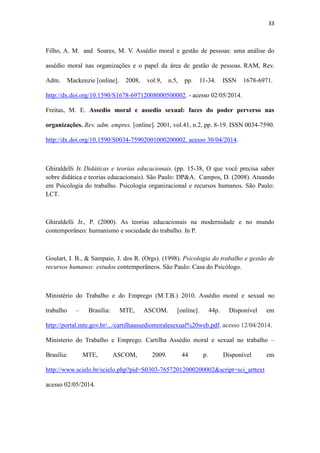 33
Filho, A. M. and Soares, M. V. Assédio moral e gestão de pessoas: uma análise do
assédio moral nas organizações e o papel da área de gestão de pessoas. RAM, Rev.
Adm. Mackenzie [online]. 2008, vol.9, n.5, pp. 11-34. ISSN 1678-6971.
http://dx.doi.org/10.1590/S1678-69712008000500002. - acesso 02/05/2014.
Freitas, M. E. Assedio moral e assedio sexual: faces do poder perverso nas
organizações. Rev. adm. empres. [online]. 2001, vol.41, n.2, pp. 8-19. ISSN 0034-7590.
http://dx.doi.org/10.1590/S0034-75902001000200002. acesso 30/04/2014.
Ghiraldelli Jr. Didáticas e teorias educacionais. (pp. 15-38, O que você precisa saber
sobre didática e teorias educacionais). São Paulo: DP&A. Campos, D. (2008). Atuando
em Psicologia do trabalho. Psicologia organizacional e recursos humanos. São Paulo:
LCT.
Ghiraldelli Jr., P. (2000). As teorias educacionais na modernidade e no mundo
contemporâneo: humanismo e sociedade do trabalho. In P.
Goulart, I. B., & Sampaio, J. dos R. (Orgs). (1998). Psicologia do trabalho e gestão de
recursos humanos: estudos contemporâneos. São Paulo: Casa do Psicólogo.
Ministério do Trabalho e do Emprego (M.T.B.) 2010. Assédio moral e sexual no
trabalho – Brasília: MTE, ASCOM. [online]. 44p. Disponível em
http://portal.mte.gov.br/.../cartilhaassediomoralesexual%20web.pdf. acesso 12/04/2014.
Ministerio do Trabalho e Emprego. Cartilha Assédio moral e sexual no trabalho –
Brasília: MTE, ASCOM, 2009. 44 p. Disponível em http://www.scielo.br/scielo.php?
pid=S0303-76572012000200002&script=sci_arttext acesso 02/05/2014.
 