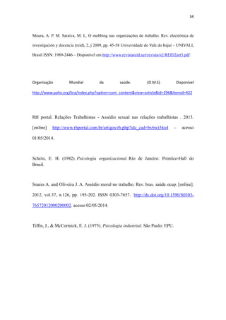 34
Moura, A. P. M. Saraiva, M. L. O mobbing nas organizações de trabalho. Rev. electrónica de
investigación y docencia (reid), 2, j 2009, pp. 45-58 Universidade do Vale do Itajaí – UNIVALI,
Brasil ISSN: 1989-2446 – Disponível em http://www.revistareid.net/revista/n2/REID2art3.pdf
Organização Mundial da saúde. (O.M.S) Disponível http://www.paho.org/bra/index.php?
option=com_content&view=article&id=296&Itemid=422
RH portal. Relações Trabalhistas - Assédio sexual nas relações trabalhistas . 2013.
[online] http://www.rhportal.com.br/artigos/rh.php?idc_cad=bv6wi54o4 – acesso
01/05/2014.
Schein, E. H. (1982). Psicologia organizacional. Rio de Janeiro: Prentice-Hall do
Brasil.
Soares A. and Oliveira J. A. Assédio moral no trabalho. Rev. bras. saúde ocup. [online].
2012, vol.37, n.126, pp. 195-202. ISSN 0303-7657. http://dx.doi.org/10.1590/S0303-
76572012000200002. acesso 02/05/2014.
Tiffin, J., & McCormick, E. J. (1975). Psicologia industrial. São Paulo: EPU.
 