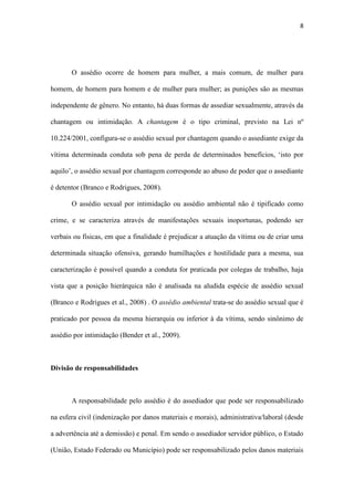8
independente de gênero. No entanto, há duas formas de assediar sexualmente, através da
chantagem ou intimidação. A chantagem é o tipo criminal, previsto na Lei nº
10.224/2001, configura-se o assédio sexual por chantagem quando o assediante exige da
vítima determinada conduta sob pena de perda de determinados benefícios, ‘isto por
aquilo’, o assédio sexual por chantagem corresponde ao abuso de poder que o assediante
é detentor (Branco e Rodrigues, 2008).
O assédio sexual por intimidação ou assédio ambiental não é tipificado como
crime, e se caracteriza através de manifestações sexuais inoportunas, podendo ser
verbais ou físicas, em que a finalidade é prejudicar a atuação da vítima ou de criar uma
determinada situação ofensiva, gerando humilhações e hostilidade para a mesma, sua
caracterização é possível quando a conduta for praticada por colegas de trabalho, haja
vista que a posição hierárquica não é analisada na aludida espécie de assédio sexual
(Branco e Rodrigues et al., 2008) . O assédio ambiental trata-se do assédio sexual que é
praticado por pessoa da mesma hierarquia ou inferior à da vítima, sendo sinônimo de
assédio por intimidação (Bender et al., 2009).
Divisão de responsabilidades
A responsabilidade pelo assédio é do assediador que pode ser responsabilizado
na esfera civil (indenização por danos materiais e morais), administrativa/laboral (desde
a advertência até a demissão) e penal. Em sendo o assediador servidor público, o Estado
(União, Estado Federado ou Município) pode ser responsabilizado pelos danos materiais
e morais sofridos pela vítima, porque possui responsabilidade objetiva atribuída por lei
(independe de prova de sua culpa). Cabe ao estado indenizar a vítima, podendo,
entretanto, processar o assediador, visando reparar os prejuízos que sofrer. Porém no
caso de relações trabalhistas, tal responsabilização pode recair sobre o empregador, até
 