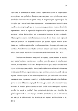 10
representem a cultura da organização ao ponto dessas organizações desenvolvem um
ambiente e clima tão pernicioso que o desrespeito humano é a marca registrada.
Algumas profissões eram particularmente consideradas de alto risco e muito sujeitas à
vitimação potencial do imaginário coletivo, que gravara algumas relações como
inevitáveis: o médico e a enfermeira, o professor e a aluna, o diretor e a atriz, o chefe e a
secretária. Normalmente, essas relações acontecem entre um superior e um subordinado,
sendo, quase sempre, o primeiro elemento do sexo masculino. (Freitas et al., 2001).
Quando retrocedemos um pouco mais no passado, e especialmente no passado
escravagista brasileiro, encontraremos o senhor, dono não apenas do trabalho, mas
também, do corpo e alma de sua serva. Não podemos dizer que a relação senhor escrava
era da mesma natureza do assédio, pois nela a imposição do domínio trazia implícita a
noção de desobediência paga com a morte, o que justifica o pensamento, ainda hoje, de
algumas correntes ligadas ao movimento negro brasileiro, que consideram “cada mulato
ou moreno como fruto de um estupro”. A versão intermediária é dada pela relação do
patrão ou de seu filho com a empregada doméstica, que poderia optar entre o estupro ou
a ameaça de dispensa, prática comum na nossa história e que dá origem à expressão
popular “ter um pé na cozinha”. É do conhecimento de todos que o brasileiro das
gerações passadas fazia a sua iniciação sexual nos prostíbulos ou com as domésticas a
seu serviço; no primeiro caso, era prostituição; no segundo, assédio (Freitas et al.,
2001).
O aspecto mais visível ou óbvio nas situações de assédio sexual é que,
geralmente, não se trata de relações entre iguais, entre pares, nas quais a negativa pode
ocorrer sem maiores consequências para quem está fazendo a recusa. Verificamos,
ainda, que o assédio sexual acontece entre desiguais, não pela questão de gênero
 