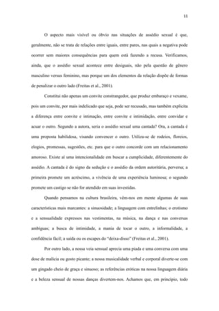 11
masculino versus feminino, mas porque um dos elementos da relação dispõe de formas
de penalizar o outro lado (Freitas et al., 2001).
Constitui não apenas um convite constrangedor, que produz embaraço e vexame,
pois um convite, por mais indelicado que seja, pode ser recusado, mas também explicita
a diferença entre convite e intimação, entre convite e intimidação, entre convidar e
acuar o outro. Segundo a autora, seria o assédio sexual uma cantada? Ora, a cantada é
uma proposta habilidosa, visando convencer o outro. Utiliza-se de rodeios, floreios,
elogios, promessas, sugestões, etc. para que o outro concorde com um relacionamento
amoroso. Existe aí uma intencionalidade em buscar a cumplicidade, diferentemente do
assédio. A cantada é do signo da sedução e o assédio da ordem autoritária, perversa; a
primeira promete um acréscimo, a vivência de uma experiência luminosa; o segundo
promete um castigo se não for atendido em suas investidas.
Quando pensamos na cultura brasileira, vêm-nos em mente algumas de suas
características mais marcantes: a sinuosidade; a linguagem com entrelinhas; o erotismo
e a sensualidade expressos nas vestimentas, na música, na dança e nas conversas
ambíguas; a busca de intimidade, a mania de tocar o outro, a informalidade, a
confidência fácil; a saída ou os escapes do “deixa-disso” (Freitas et al., 2001).
Por outro lado, a nossa veia sensual aprecia uma piada e uma conversa com uma
dose de malícia ou gosto picante; a nossa musicalidade verbal e corporal diverte-se com
um gingado cheio de graça e sinuoso; as referências eróticas na nossa linguagem diária
e a beleza sensual de nossas danças divertem-nos. Achamos que, em princípio, todo
mundo pode cantar todo mundo, desde que receba a negativa, se ela vier, com
esportividade, que a pessoa saiba perder e se retirar de campo sem alarde, sem
ressentimentos. Acreditamos que a cultura brasileira, com sua riqueza erótica e
sensual, sua malícia assumida e seu deslavado bom humor picante, trata o assédio como
algo nocivo e condenável, além de colocar em risco um traço cultural extremamente
 