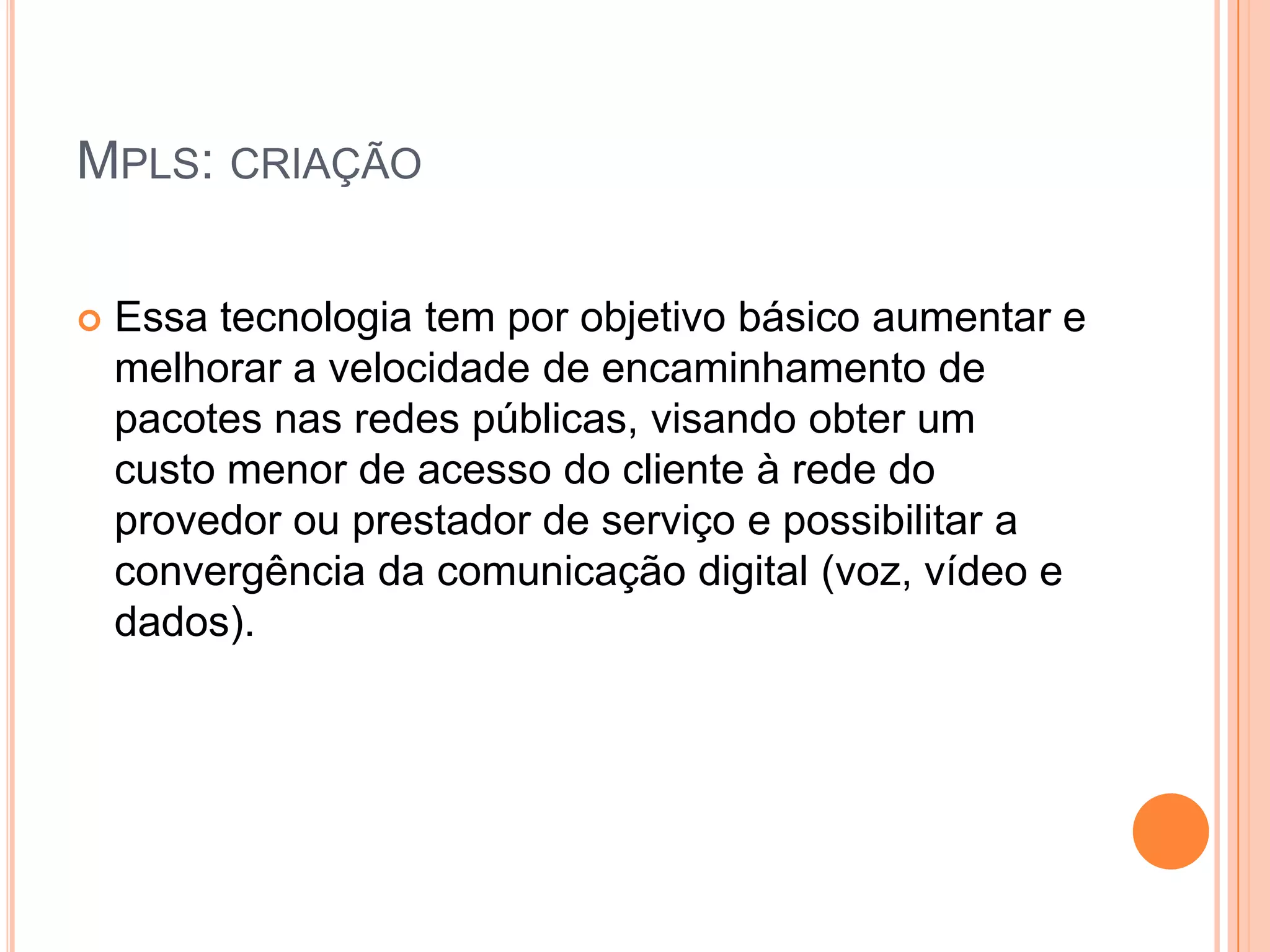 MPLS: CRIAÇÃO


Essa tecnologia tem por objetivo básico aumentar e
melhorar a velocidade de encaminhamento de
pacotes nas redes públicas, visando obter um
custo menor de acesso do cliente à rede do
provedor ou prestador de serviço e possibilitar a
convergência da comunicação digital (voz, vídeo e
dados).

 