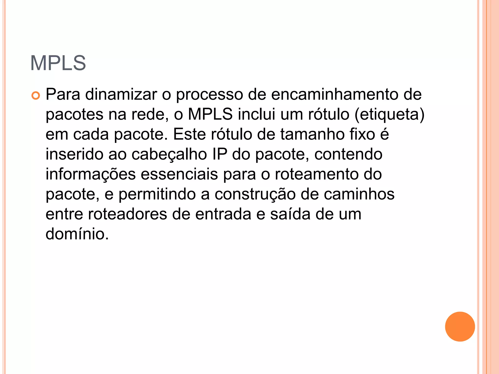 MPLS


Para dinamizar o processo de encaminhamento de
pacotes na rede, o MPLS inclui um rótulo (etiqueta)
em cada pacote. Este rótulo de tamanho fixo é
inserido ao cabeçalho IP do pacote, contendo
informações essenciais para o roteamento do
pacote, e permitindo a construção de caminhos
entre roteadores de entrada e saída de um
domínio.

 