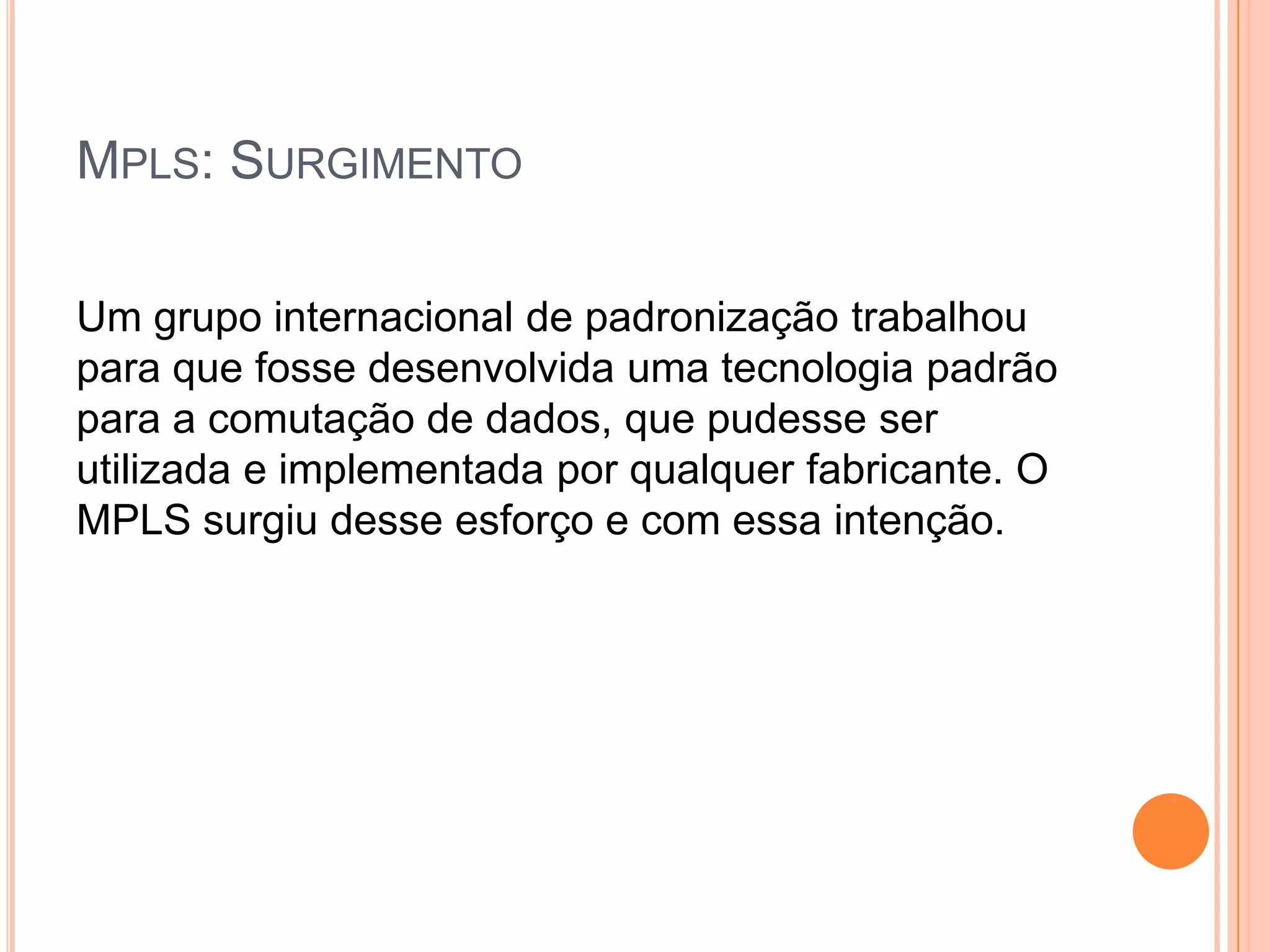 MPLS: SURGIMENTO
Um grupo internacional de padronização trabalhou
para que fosse desenvolvida uma tecnologia padrão
para a comutação de dados, que pudesse ser
utilizada e implementada por qualquer fabricante. O
MPLS surgiu desse esforço e com essa intenção.

 