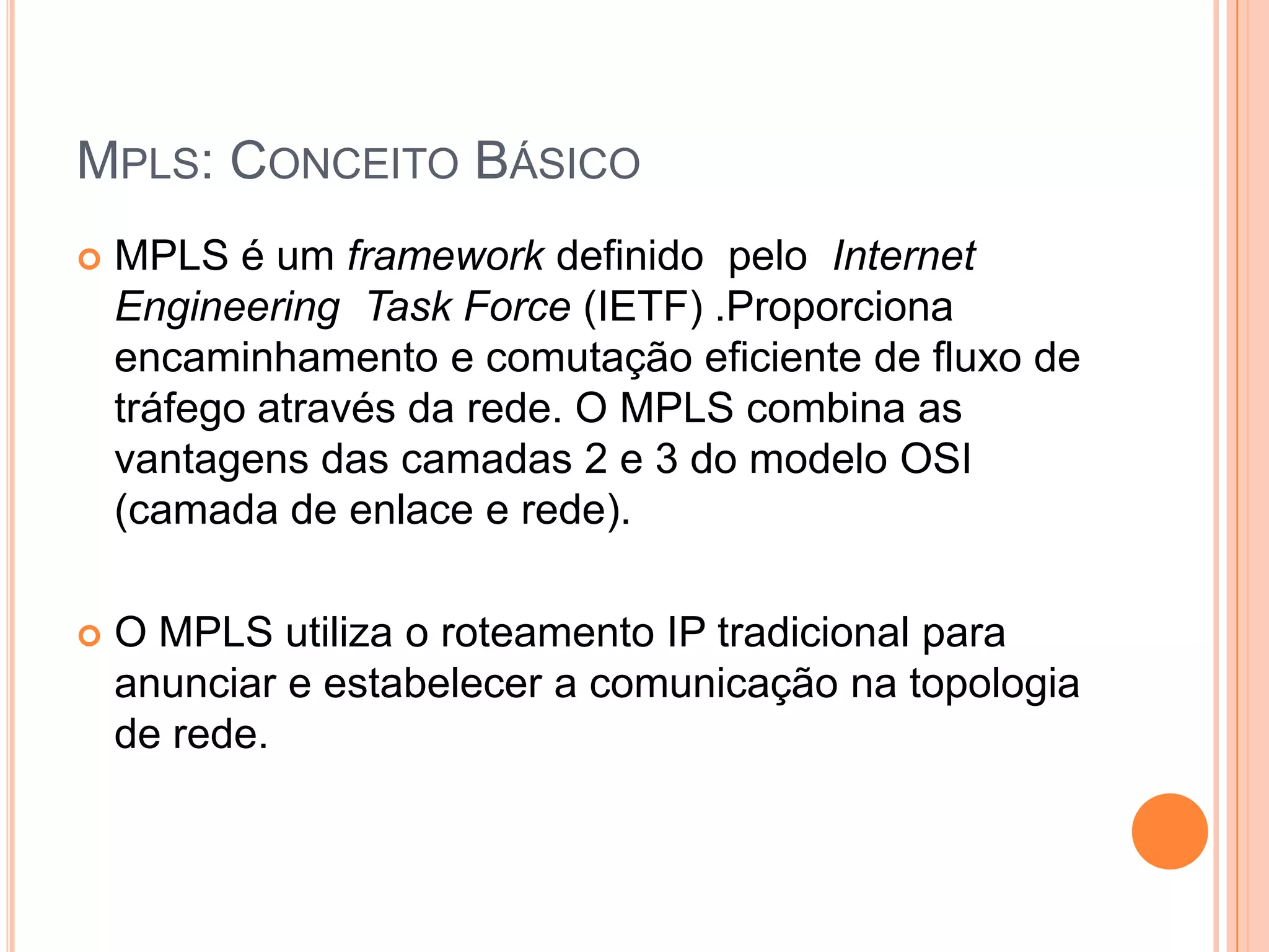 MPLS: CONCEITO BÁSICO


MPLS é um framework definido pelo Internet
Engineering Task Force (IETF) .Proporciona
encaminhamento e comutação eficiente de fluxo de
tráfego através da rede. O MPLS combina as
vantagens das camadas 2 e 3 do modelo OSI
(camada de enlace e rede).



O MPLS utiliza o roteamento IP tradicional para
anunciar e estabelecer a comunicação na topologia
de rede.

 