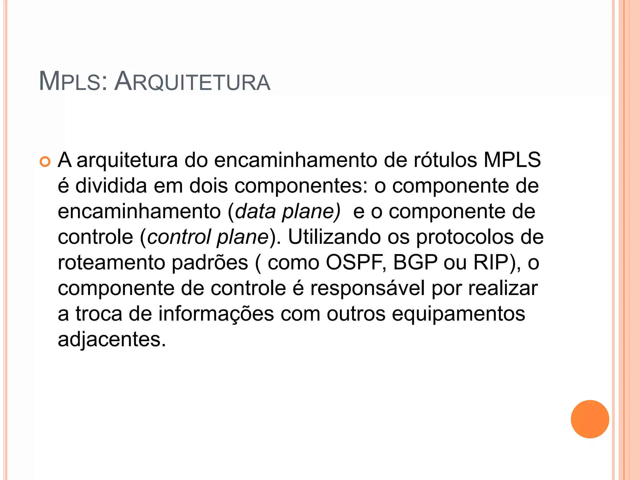 MPLS: ARQUITETURA


A arquitetura do encaminhamento de rótulos MPLS
é dividida em dois componentes: o componente de
encaminhamento (data plane) e o componente de
controle (control plane). Utilizando os protocolos de
roteamento padrões ( como OSPF, BGP ou RIP), o
componente de controle é responsável por realizar
a troca de informações com outros equipamentos
adjacentes.

 
