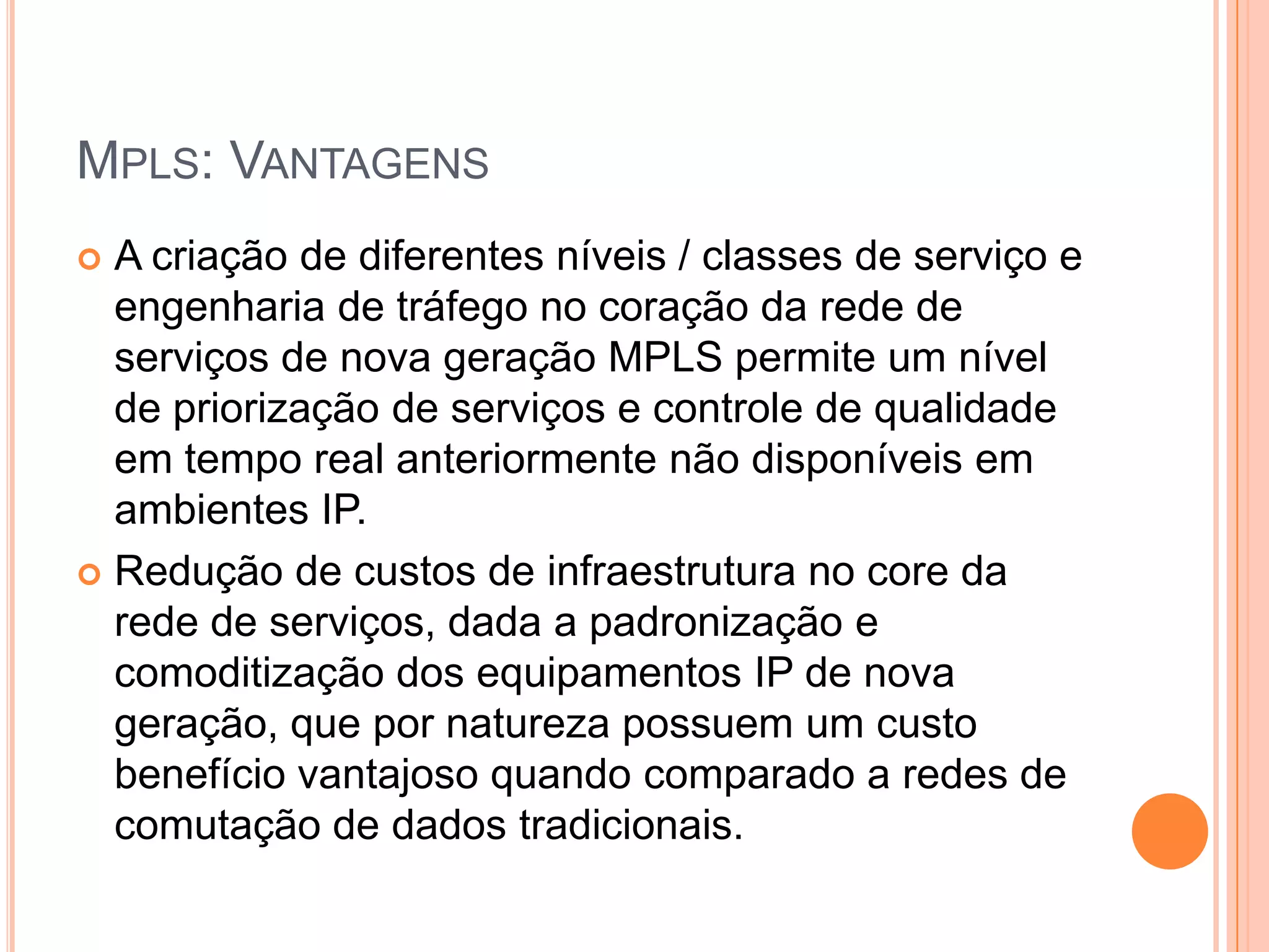 MPLS: VANTAGENS
A criação de diferentes níveis / classes de serviço e
engenharia de tráfego no coração da rede de
serviços de nova geração MPLS permite um nível
de priorização de serviços e controle de qualidade
em tempo real anteriormente não disponíveis em
ambientes IP.
 Redução de custos de infraestrutura no core da
rede de serviços, dada a padronização e
comoditização dos equipamentos IP de nova
geração, que por natureza possuem um custo
benefício vantajoso quando comparado a redes de
comutação de dados tradicionais.


 