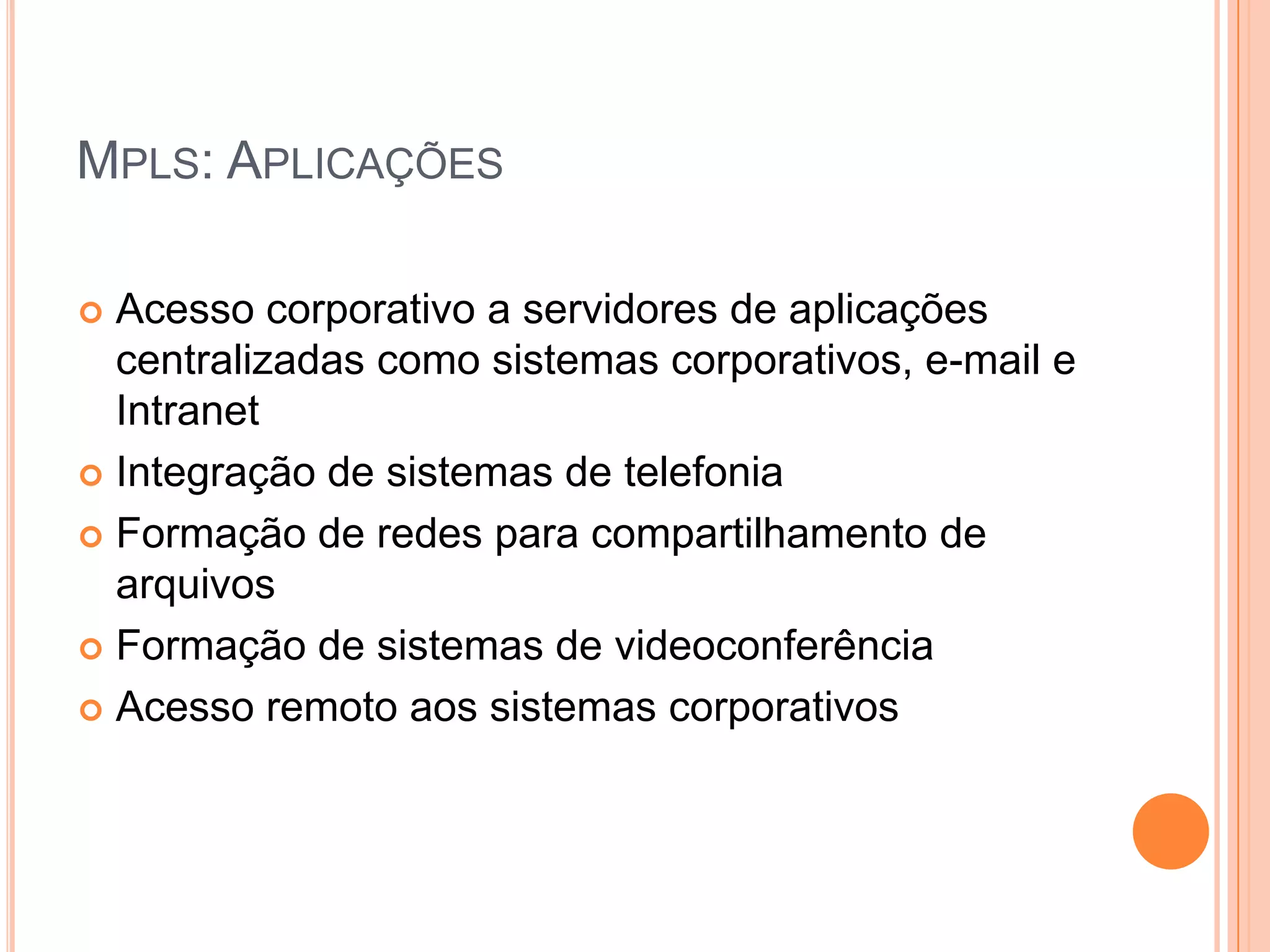 MPLS: APLICAÇÕES
Acesso corporativo a servidores de aplicações
centralizadas como sistemas corporativos, e-mail e
Intranet
 Integração de sistemas de telefonia
 Formação de redes para compartilhamento de
arquivos
 Formação de sistemas de videoconferência
 Acesso remoto aos sistemas corporativos


 