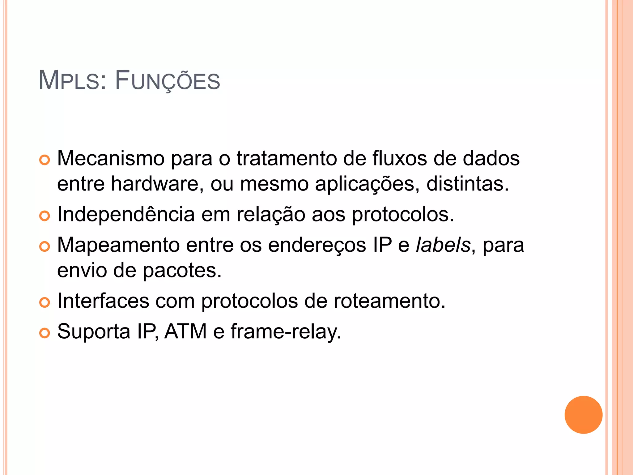 MPLS: FUNÇÕES
Mecanismo para o tratamento de fluxos de dados
entre hardware, ou mesmo aplicações, distintas.
 Independência em relação aos protocolos.
 Mapeamento entre os endereços IP e labels, para
envio de pacotes.
 Interfaces com protocolos de roteamento.
 Suporta IP, ATM e frame-relay.


 