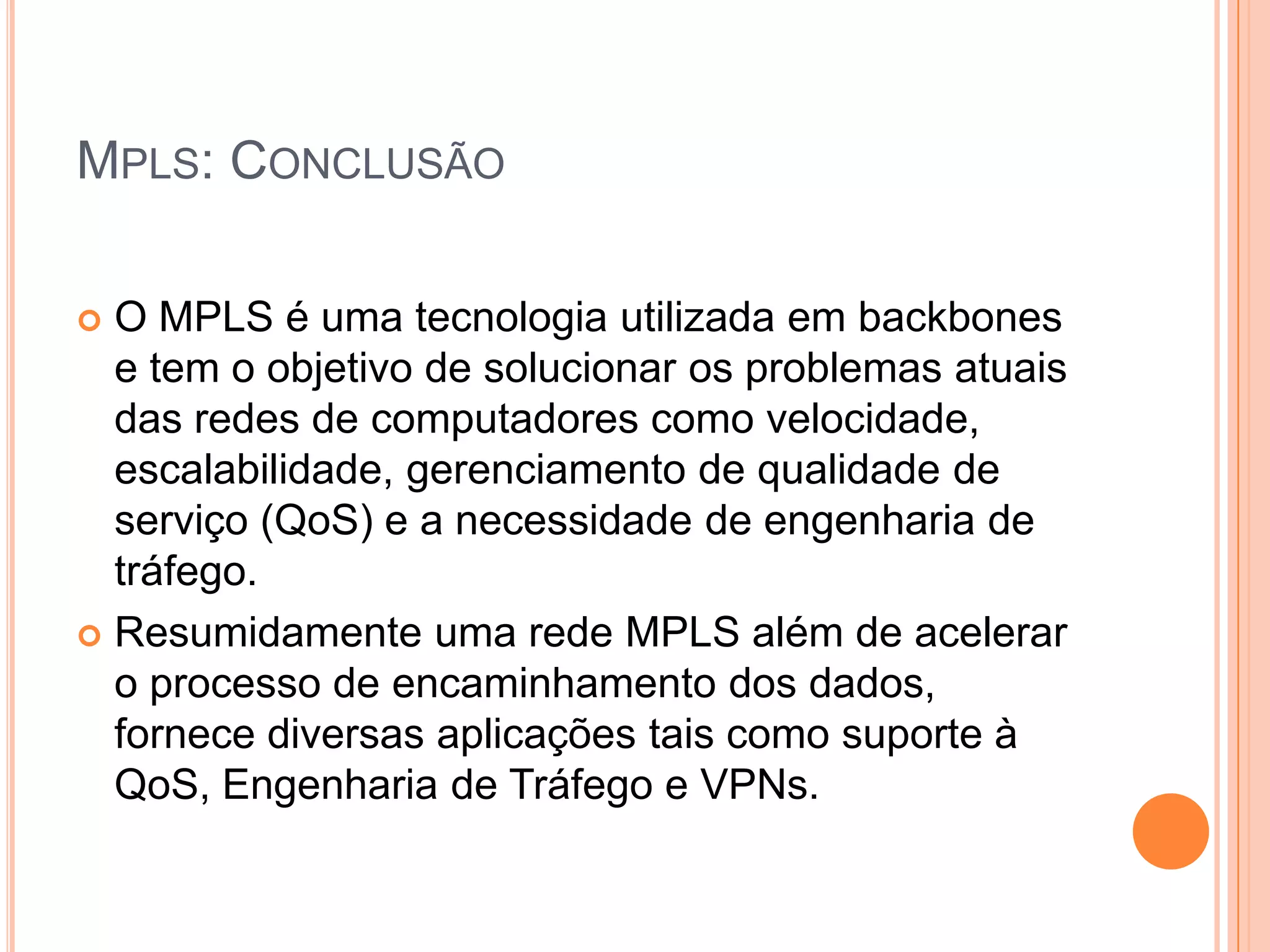 MPLS: CONCLUSÃO
O MPLS é uma tecnologia utilizada em backbones
e tem o objetivo de solucionar os problemas atuais
das redes de computadores como velocidade,
escalabilidade, gerenciamento de qualidade de
serviço (QoS) e a necessidade de engenharia de
tráfego.
 Resumidamente uma rede MPLS além de acelerar
o processo de encaminhamento dos dados,
fornece diversas aplicações tais como suporte à
QoS, Engenharia de Tráfego e VPNs.


 