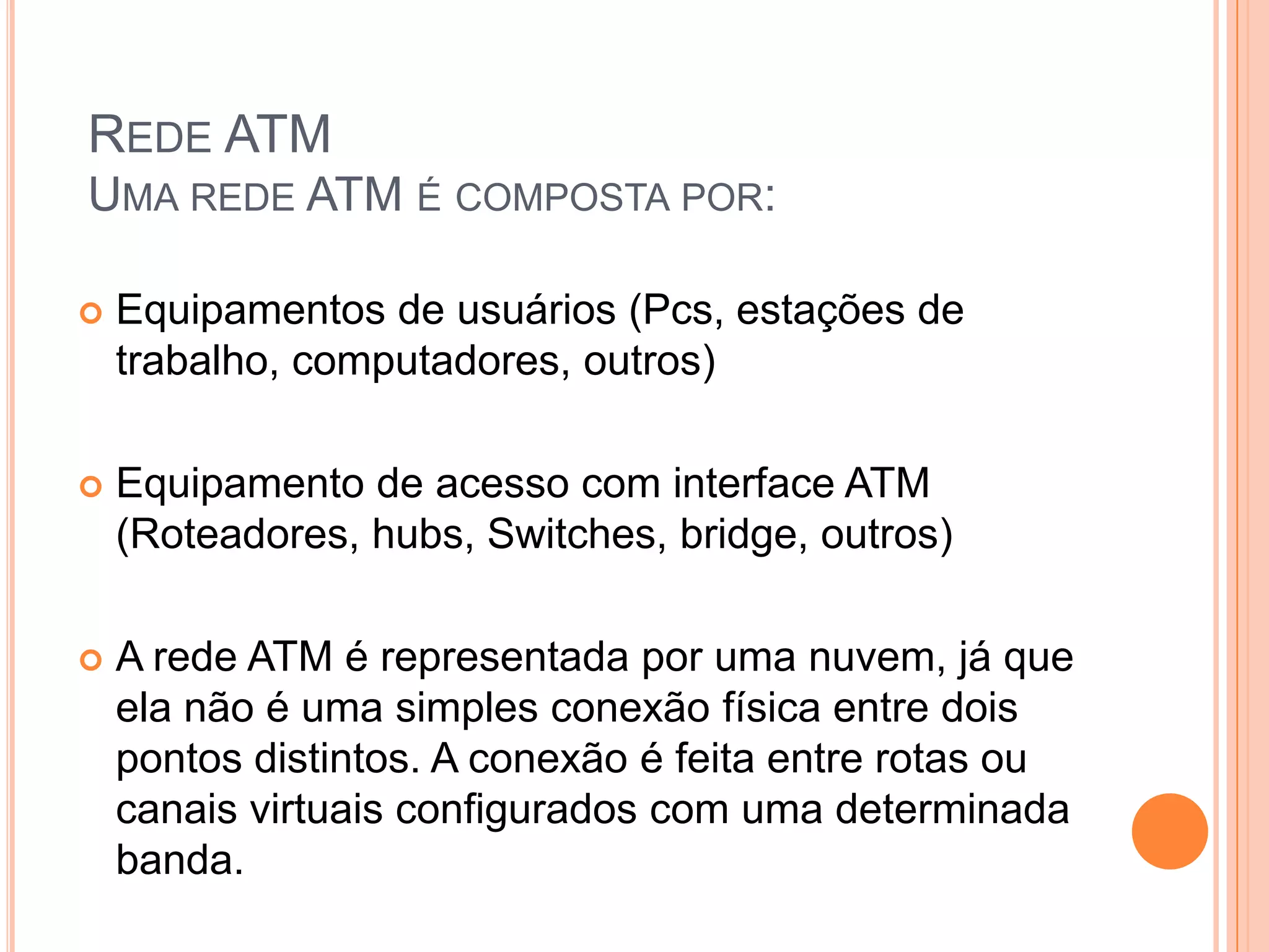 REDE ATM
UMA REDE ATM É COMPOSTA POR:


Equipamentos de usuários (Pcs, estações de
trabalho, computadores, outros)



Equipamento de acesso com interface ATM
(Roteadores, hubs, Switches, bridge, outros)



A rede ATM é representada por uma nuvem, já que
ela não é uma simples conexão física entre dois
pontos distintos. A conexão é feita entre rotas ou
canais virtuais configurados com uma determinada
banda.

 