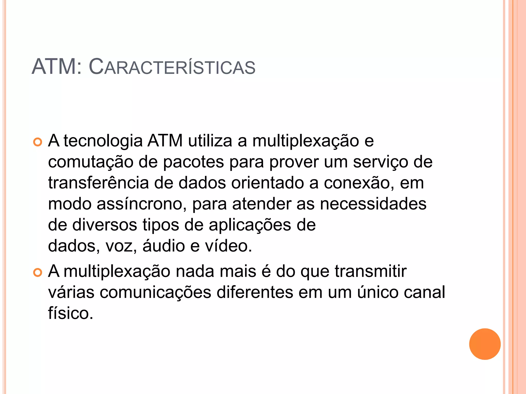 ATM: CARACTERÍSTICAS

A tecnologia ATM utiliza a multiplexação e
comutação de pacotes para prover um serviço de
transferência de dados orientado a conexão, em
modo assíncrono, para atender as necessidades
de diversos tipos de aplicações de
dados, voz, áudio e vídeo.
 A multiplexação nada mais é do que transmitir
várias comunicações diferentes em um único canal
físico.


 