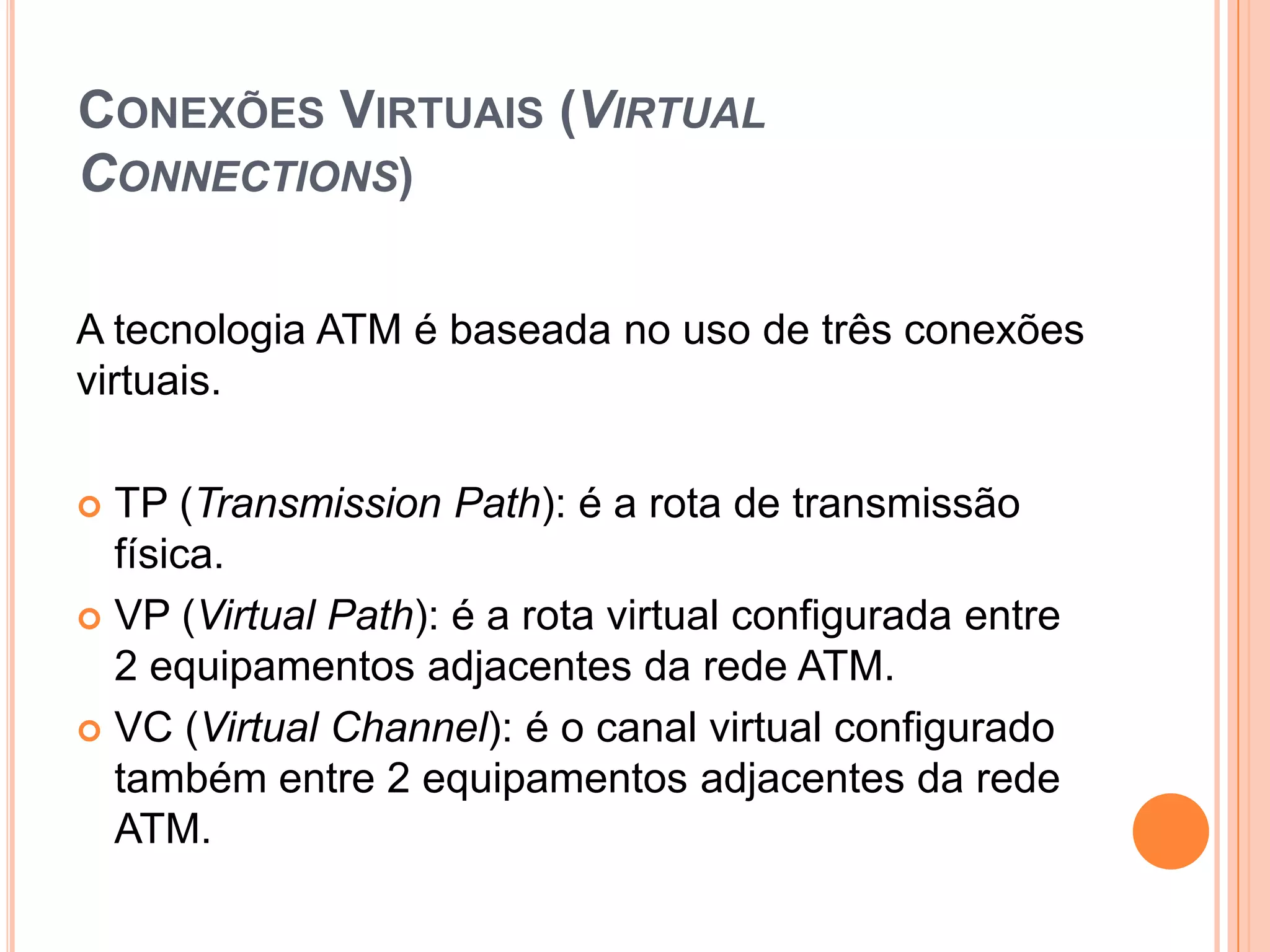 CONEXÕES VIRTUAIS (VIRTUAL
CONNECTIONS)
A tecnologia ATM é baseada no uso de três conexões
virtuais.
TP (Transmission Path): é a rota de transmissão
física.
 VP (Virtual Path): é a rota virtual configurada entre
2 equipamentos adjacentes da rede ATM.
 VC (Virtual Channel): é o canal virtual configurado
também entre 2 equipamentos adjacentes da rede
ATM.


 