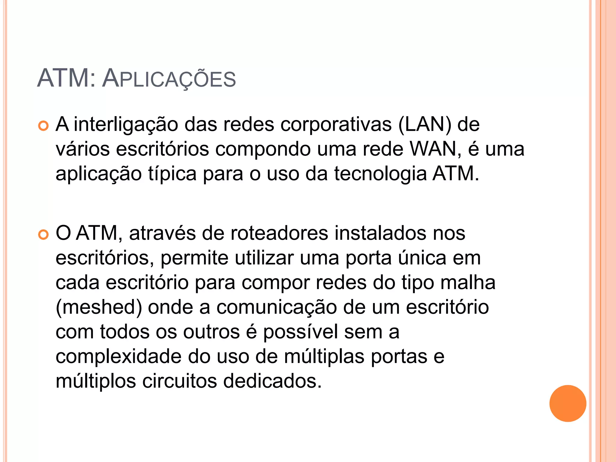 ATM: APLICAÇÕES


A interligação das redes corporativas (LAN) de
vários escritórios compondo uma rede WAN, é uma
aplicação típica para o uso da tecnologia ATM.



O ATM, através de roteadores instalados nos
escritórios, permite utilizar uma porta única em
cada escritório para compor redes do tipo malha
(meshed) onde a comunicação de um escritório
com todos os outros é possível sem a
complexidade do uso de múltiplas portas e
múltiplos circuitos dedicados.

 
