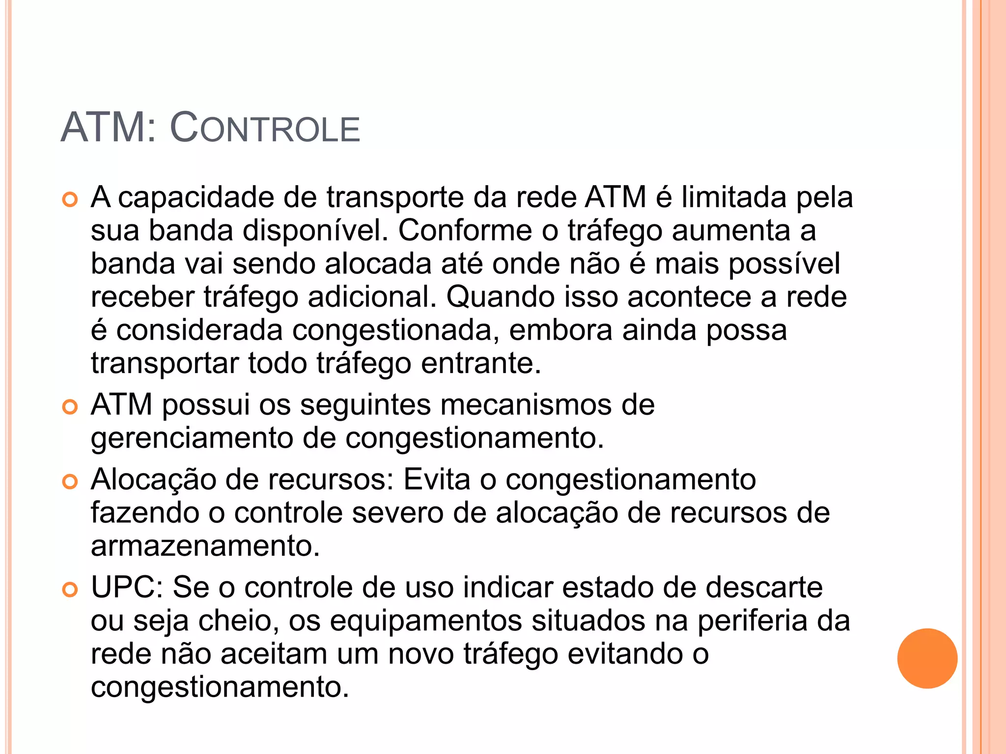 ATM: CONTROLE







A capacidade de transporte da rede ATM é limitada pela
sua banda disponível. Conforme o tráfego aumenta a
banda vai sendo alocada até onde não é mais possível
receber tráfego adicional. Quando isso acontece a rede
é considerada congestionada, embora ainda possa
transportar todo tráfego entrante.
ATM possui os seguintes mecanismos de
gerenciamento de congestionamento.
Alocação de recursos: Evita o congestionamento
fazendo o controle severo de alocação de recursos de
armazenamento.
UPC: Se o controle de uso indicar estado de descarte
ou seja cheio, os equipamentos situados na periferia da
rede não aceitam um novo tráfego evitando o
congestionamento.

 