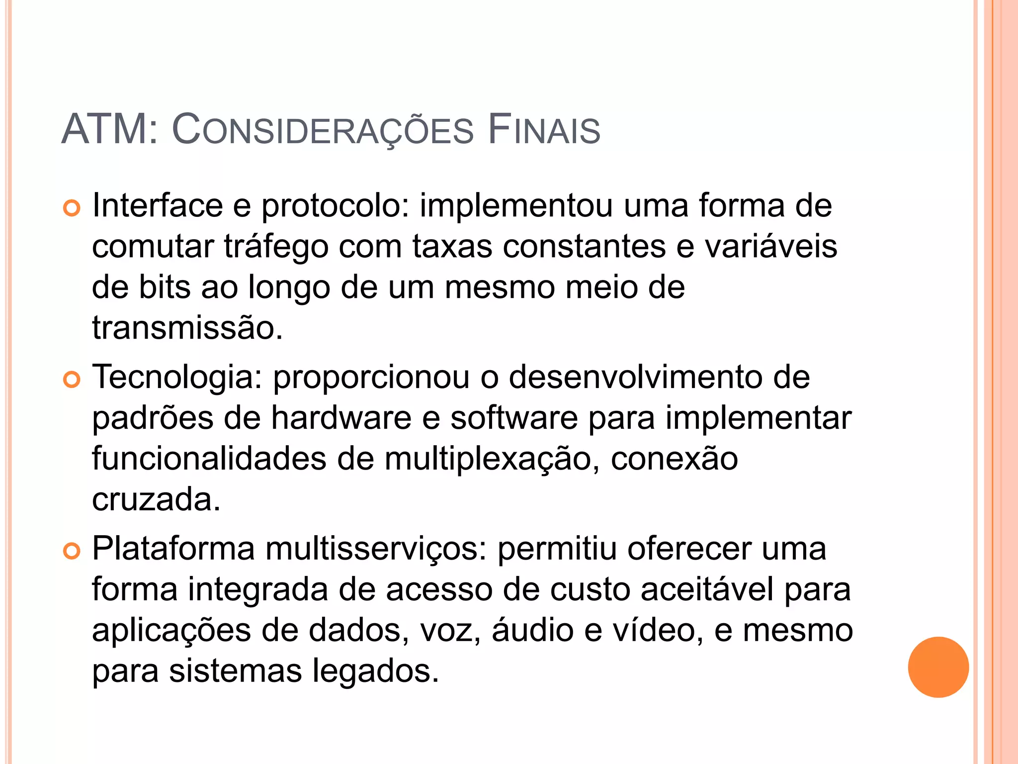 ATM: CONSIDERAÇÕES FINAIS
Interface e protocolo: implementou uma forma de
comutar tráfego com taxas constantes e variáveis
de bits ao longo de um mesmo meio de
transmissão.
 Tecnologia: proporcionou o desenvolvimento de
padrões de hardware e software para implementar
funcionalidades de multiplexação, conexão
cruzada.
 Plataforma multisserviços: permitiu oferecer uma
forma integrada de acesso de custo aceitável para
aplicações de dados, voz, áudio e vídeo, e mesmo
para sistemas legados.


 