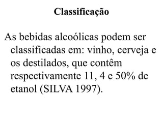 Classificação
As bebidas alcoólicas podem ser
classificadas em: vinho, cerveja e
os destilados, que contêm
respectivamente 11, 4 e 50% de
etanol (SILVA 1997).
 