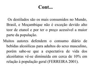 Cont...
Os destilados são os mais consumidos no Mundo,
Brasil, e Moçambique não é exceção devido alto
teor de etanol e por ter o preço acessível a maior
parte da população.
Muitos autores defendem o consumo diário de
bebidas alcoólicas para adultos do sexo masculino,
porém sabe-se que a expectativa de vida dos
alcoólatras vê-se diminuída em cerca de 10% em
relação à população geral (FERREIRA 2001).
 