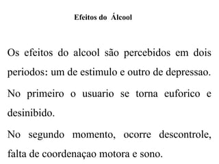Efeitos do Álcool
Os efeitos do alcool são percebidos em dois
periodos um de estimulo e outro de depressao.
։
No primeiro o usuario se torna euforico e
desinibido.
No segundo momento, ocorre descontrole,
falta de coordenaçao motora e sono.
 