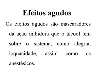 Efeitos agudos
Os efeitos agudos são mascaradores
da ação inibidora que o álcool tem
sobre o sistema, como alegria,
loquacidade, assim como os
anestésicos.
 