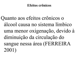 Efeitos crônicos
Quanto aos efeitos crônicos o
álcool causa no sistema límbico
uma menor oxigenação, devido à
diminuição da circulação do
sangue nessa área (FERREIRA
2001)
 