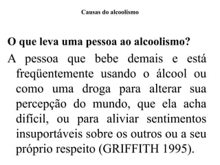 Causas do alcoolismo
O que leva uma pessoa ao alcoolismo?
A pessoa que bebe demais e está
freqüentemente usando o álcool ou
como uma droga para alterar sua
percepção do mundo, que ela acha
difícil, ou para aliviar sentimentos
insuportáveis sobre os outros ou a seu
próprio respeito (GRIFFITH 1995).
 